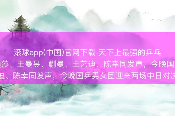 滚球app(中国)官网下载 天下上最强的乒乓球主见员都在中国!孙颖莎、王曼昱、蒯曼、王艺迪、陈幸同发声,今晚国乒男女团迎来两场中日对决
