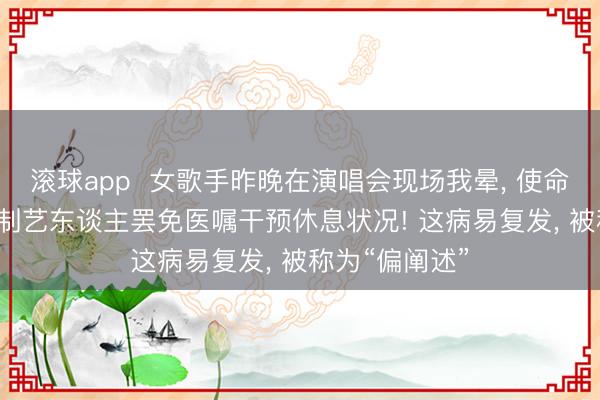 滚球app  女歌手昨晚在演唱会现场我晕， 使命室回报: 已强制艺东谈主罢免医嘱干预休息状况! 这病易复发， 被称为“偏阐述”