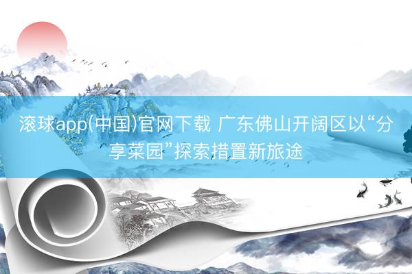 滚球app(中国)官网下载 广东佛山开阔区以“分享菜园”探索措置新旅途