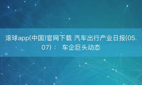 滚球app(中国)官网下载 汽车出行产业日报(05.07) : 车企巨头动态