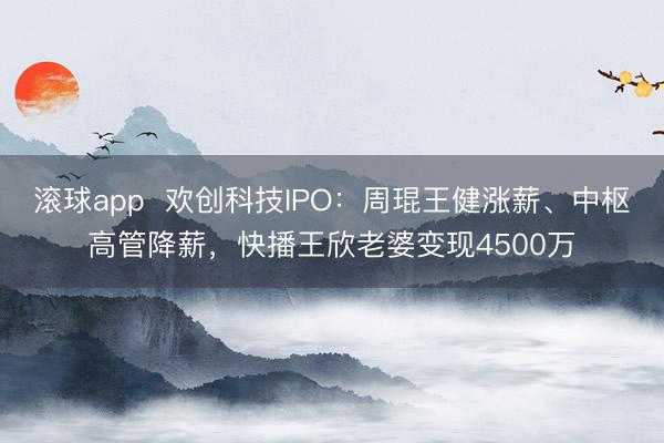 滚球app  欢创科技IPO：周琨王健涨薪、中枢高管降薪，快播王欣老婆变现4500万