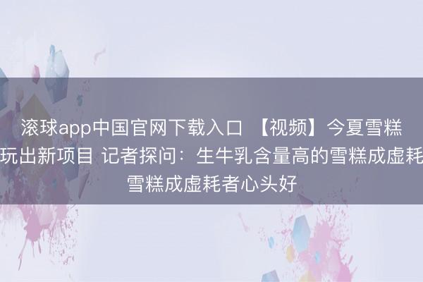 滚球app中国官网下载入口 【视频】今夏雪糕跨界联名玩出新项目 记者探问：生牛乳含量高的雪糕成虚耗者心头好