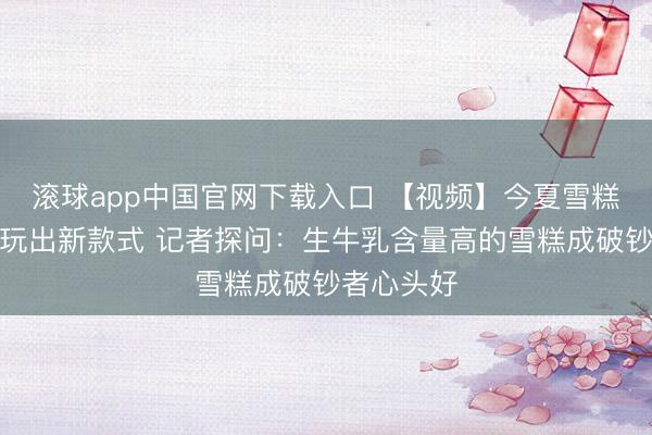滚球app中国官网下载入口 【视频】今夏雪糕跨界联名玩出新款式 记者探问：生牛乳含量高的雪糕成破钞者心头好