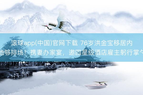 滚球app(中国)官网下载 76岁洪金宝移居内地够排场！携妻办家宴，邀四星级酒店雇主躬行掌勺