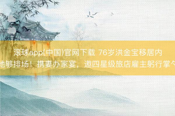 滚球app(中国)官网下载 76岁洪金宝移居内地够排场！携妻办家宴，邀四星级旅店雇主躬行掌勺