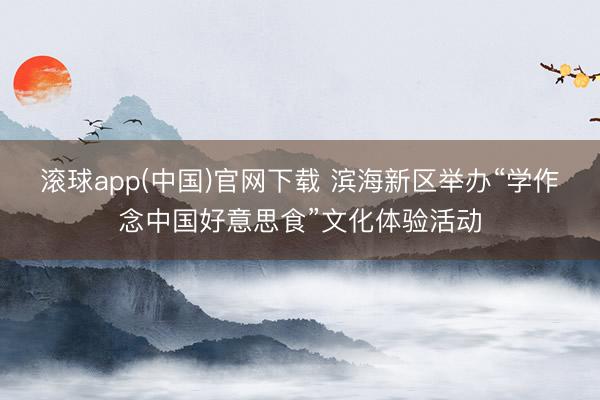 滚球app(中国)官网下载 滨海新区举办“学作念中国好意思食”文化体验活动