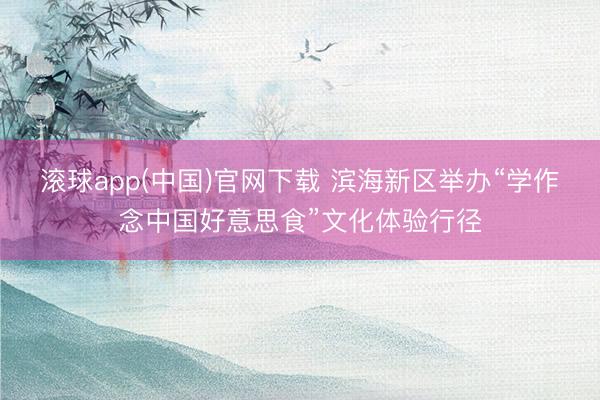 滚球app(中国)官网下载 滨海新区举办“学作念中国好意思食”文化体验行径