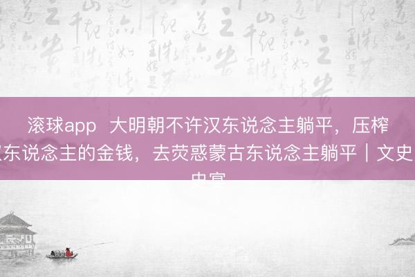 滚球app  大明朝不许汉东说念主躺平，压榨汉东说念主的金钱，去荧惑蒙古东说念主躺平｜文史宴