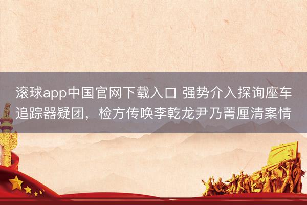 滚球app中国官网下载入口 强势介入探询座车追踪器疑团，检方传唤李乾龙尹乃菁厘清案情