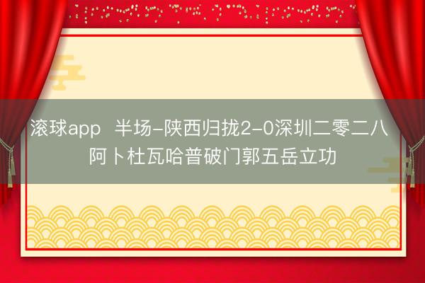滚球app  半场-陕西归拢2-0深圳二零二八 阿卜杜瓦哈普破门郭五岳立功