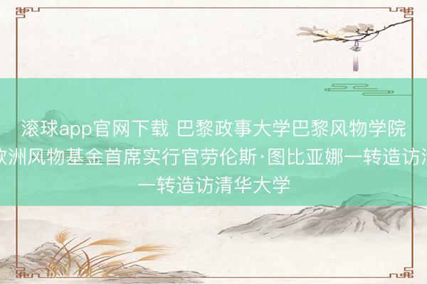 滚球app官网下载 巴黎政事大学巴黎风物学院院长、欧洲风物基金首席实行官劳伦斯·图比亚娜一转造访清华大学