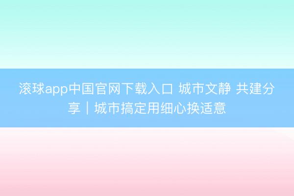 滚球app中国官网下载入口 城市文静 共建分享｜城市搞定用细心换适意