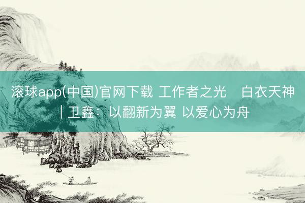 滚球app(中国)官网下载 工作者之光・白衣天神 | 卫鑫：以翻新为翼 以爱心为舟