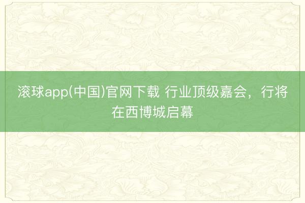 滚球app(中国)官网下载 行业顶级嘉会,行将在西博城启幕