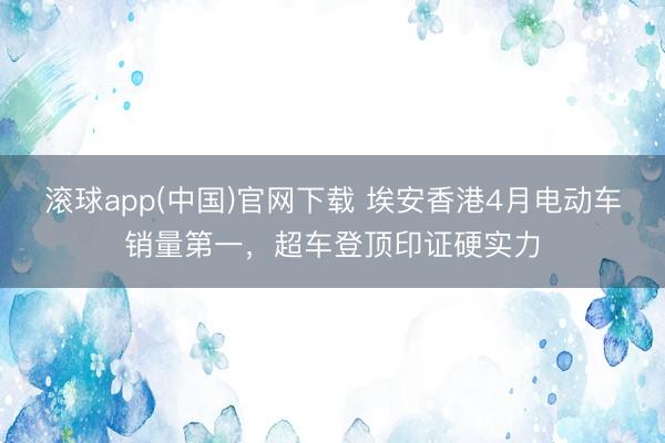 滚球app(中国)官网下载 埃安香港4月电动车销量第一，超车登顶印证硬实力
