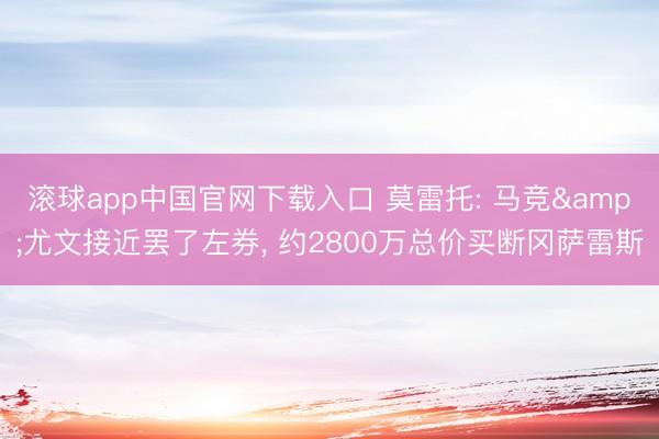 滚球app中国官网下载入口 莫雷托: 马竞&尤文接近罢了左券， 约2800万总价买断冈萨雷斯