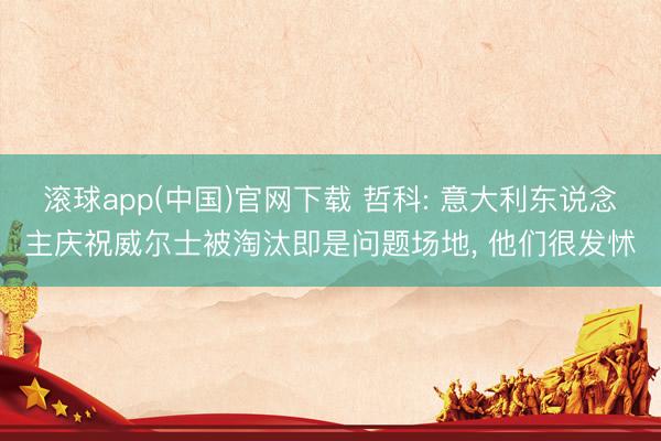 滚球app(中国)官网下载 哲科: 意大利东说念主庆祝威尔士被淘汰即是问题场地， 他们很发怵