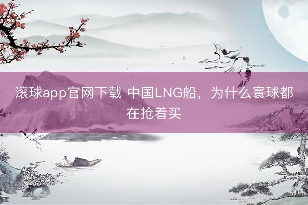 滚球app官网下载 中国LNG船，为什么寰球都在抢着买