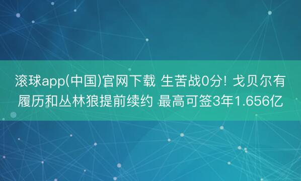 滚球app(中国)官网下载 生苦战0分! 戈贝尔有履历和丛林狼提前续约 最高可签3年1.656亿