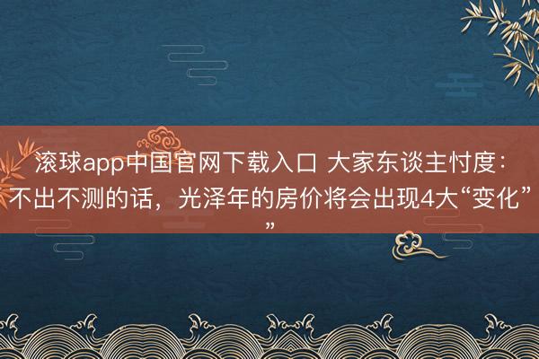滚球app中国官网下载入口 大家东谈主忖度：不出不测的话，光泽年的房价将会出现4大“变化”