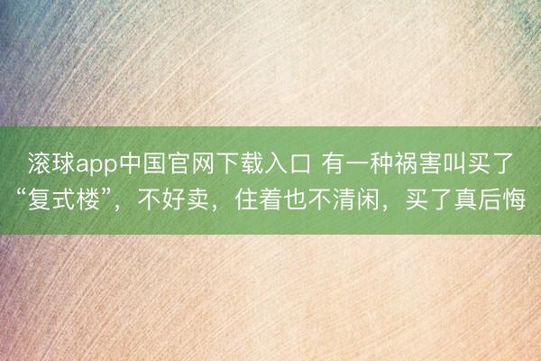 滚球app中国官网下载入口 有一种祸害叫买了“复式楼”，不好卖，住着也不清闲，买了真后悔