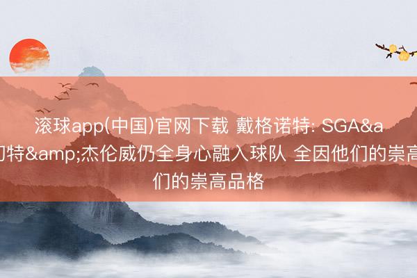 滚球app(中国)官网下载 戴格诺特: SGA&切特&杰伦威仍全身心融入球队 全因他们的崇高品格