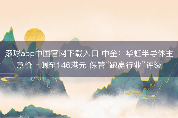 滚球app中国官网下载入口 中金：华虹半导体主意价上调至146港元 保管“跑赢行业”评级