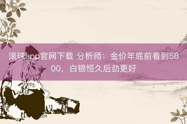 滚球app官网下载 分析师：金价年底前看到5800，白银恒久后劲更好