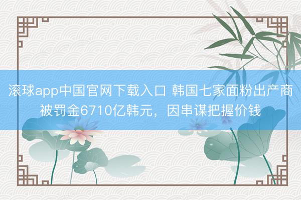 滚球app中国官网下载入口 韩国七家面粉出产商被罚金6710亿韩元，因串谋把握价钱