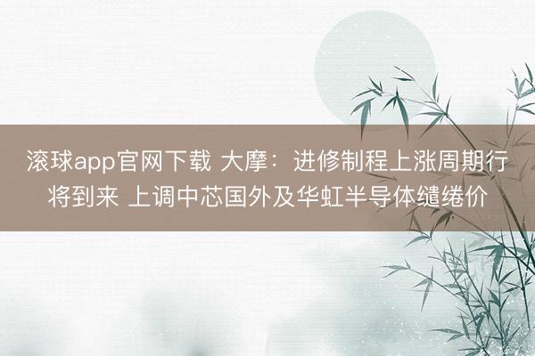 滚球app官网下载 大摩:进修制程上涨周期行将到来 上调中芯国外及华虹半导体缱绻价