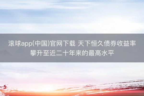 滚球app(中国)官网下载 天下恒久债券收益率攀升至近二十年来的最高水平
