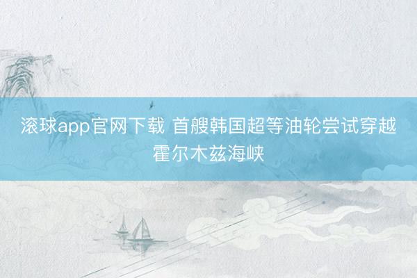 滚球app官网下载 首艘韩国超等油轮尝试穿越霍尔木兹海峡