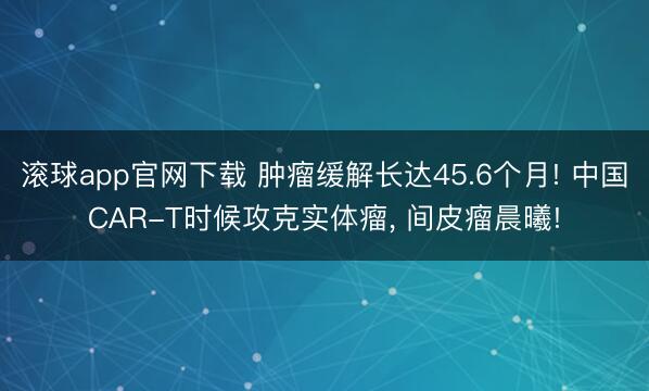 滚球app官网下载 肿瘤缓解长达45.6个月! 中国CAR-T时候攻克实体瘤， 间皮瘤晨曦!