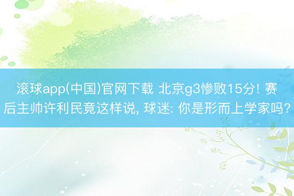 滚球app(中国)官网下载 北京g3惨败15分! 赛后主帅许利民竟这样说， 球迷: 你是形而上学家吗?