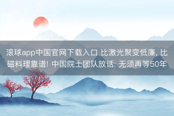 滚球app中国官网下载入口 比激光聚变低廉， 比磁料理靠谱! 中国院士团队放话: 无须再等50年