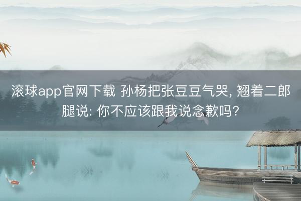 滚球app官网下载 孙杨把张豆豆气哭， 翘着二郎腿说: 你不应该跟我说念歉吗?