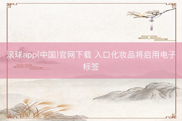 滚球app(中国)官网下载 入口化妆品将启用电子标签
