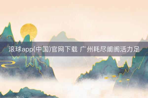 滚球app(中国)官网下载 广州耗尽阛阓活力足