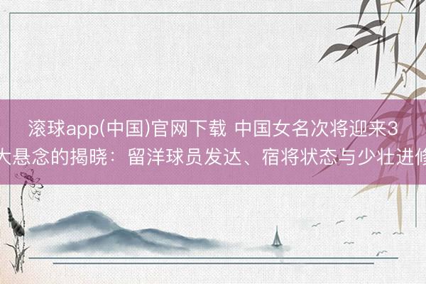 滚球app(中国)官网下载 中国女名次将迎来3大悬念的揭晓：留洋球员发达、宿将状态与少壮进修