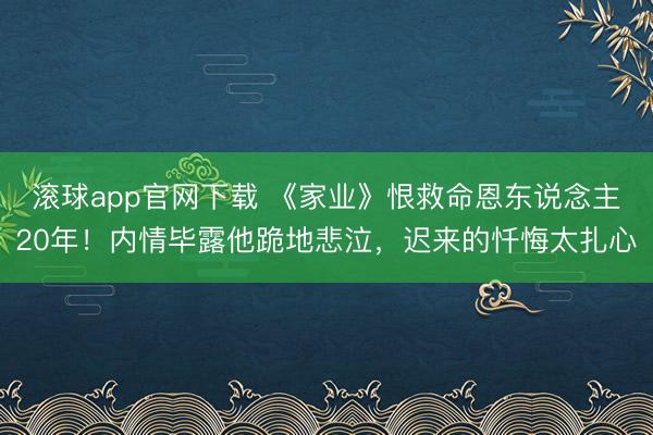 滚球app官网下载 《家业》恨救命恩东说念主20年！内情毕露他跪地悲泣，迟来的忏悔太扎心