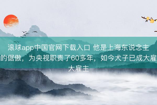 滚球app中国官网下载入口 他是上海东说念主民的倨傲,为央视职责了60多年,如今犬子已成大雇主