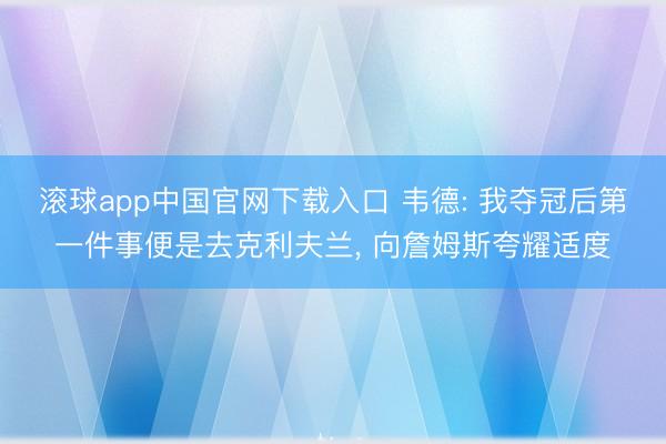 滚球app中国官网下载入口 韦德: 我夺冠后第一件事便是去克利夫兰, 向詹姆斯夸耀适度