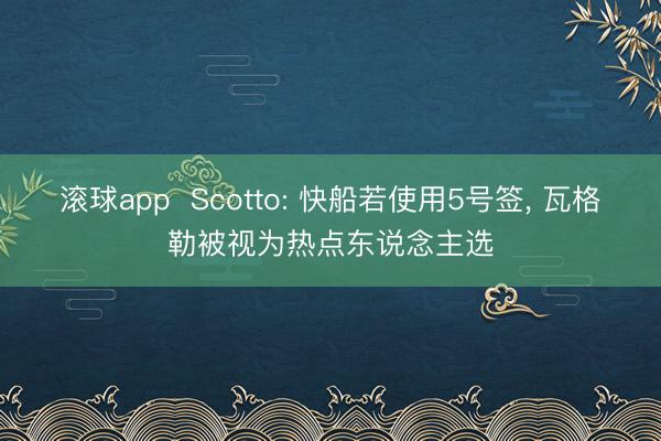 滚球app Scotto: 快船若使用5号签, 瓦格勒被视为热点东说念主选