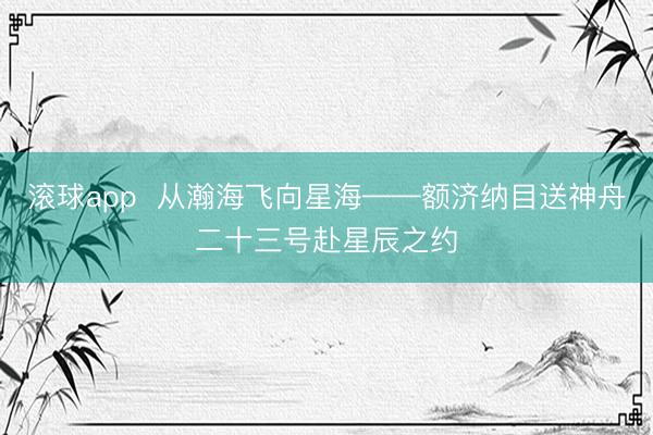 滚球app  从瀚海飞向星海——额济纳目送神舟二十三号赴星辰之约