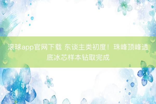 滚球app官网下载 东谈主类初度！珠峰顶峰透底冰芯样本钻取完成