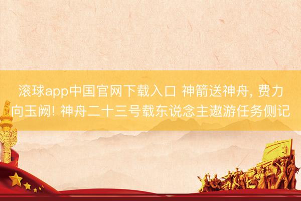 滚球app中国官网下载入口 神箭送神舟， 费力向玉阙! 神舟二十三号载东说念主遨游任务侧记