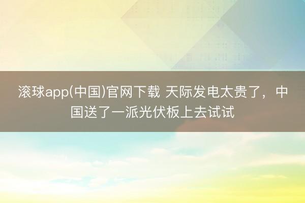 滚球app(中国)官网下载 天际发电太贵了，中国送了一派光伏板上去试试