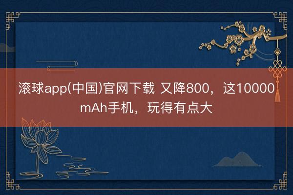 滚球app(中国)官网下载 又降800，这10000mAh手机，玩得有点大
