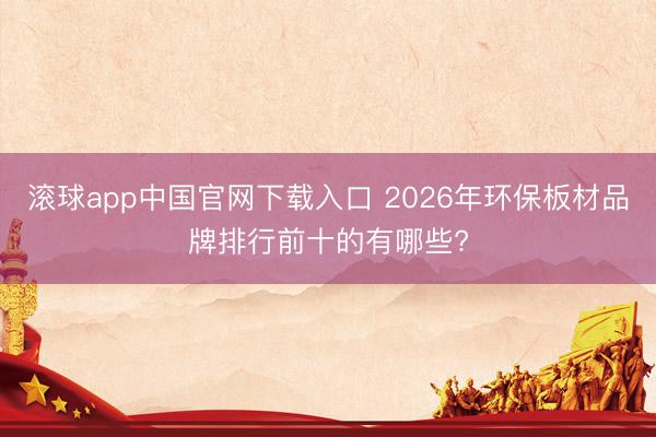 滚球app中国官网下载入口 2026年环保板材品牌排行前十的有哪些?
