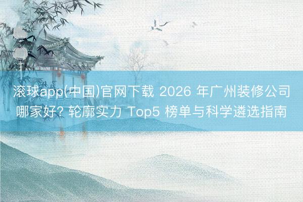 滚球app(中国)官网下载 2026 年广州装修公司哪家好? 轮廓实力 Top5 榜单与科学遴选指南